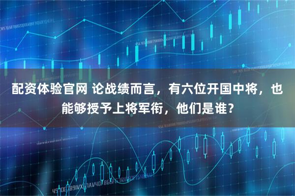 配资体验官网 论战绩而言，有六位开国中将，也能够授予上将军衔，他们是谁？