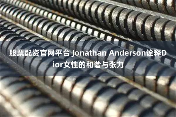 股票配资官网平台 Jonathan Anderson诠释Dior女性的和谐与张力