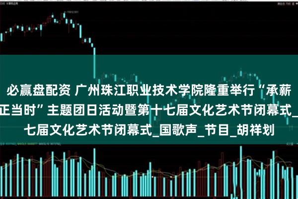 必赢盘配资 广州珠江职业技术学院隆重举行“承薪火·传新章·筑梦青春正当时”主题团日活动暨第十七届文化艺术节闭幕式_国歌声_节目_胡祥划