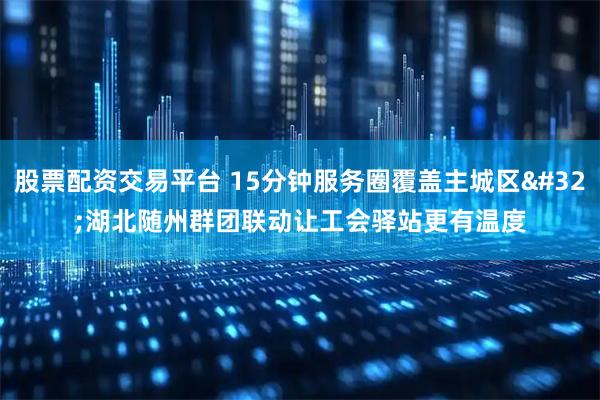 股票配资交易平台 15分钟服务圈覆盖主城区 湖北随州群团联动让工会驿站更有温度