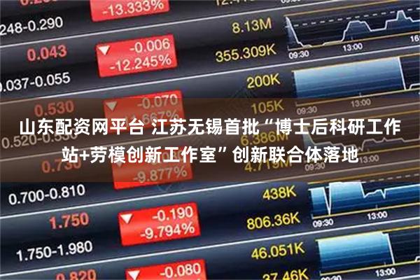 山东配资网平台 江苏无锡首批“博士后科研工作站+劳模创新工作室”创新联合体落地