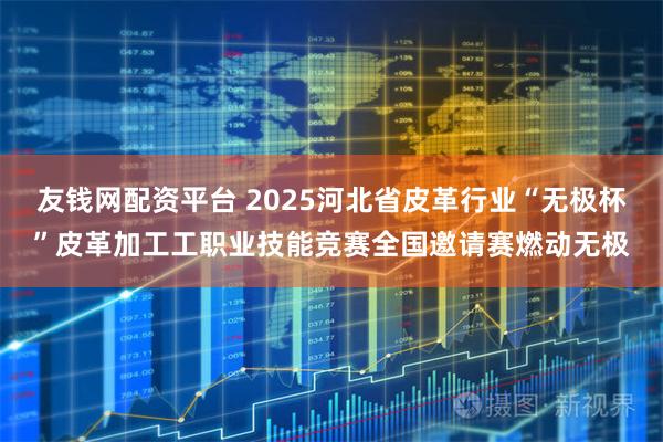 友钱网配资平台 2025河北省皮革行业“无极杯”皮革加工工职业技能竞赛全国邀请赛燃动无极
