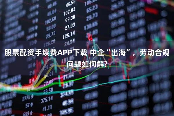 股票配资手续费APP下载 中企“出海”,劳动合规问题如何解?