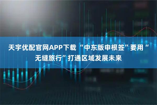 天宇优配官网APP下载 “中东版申根签”要用“无缝旅行”打通区域发展未来