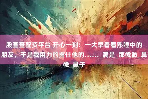 股查查配资平台 开心一刻：一大早看着熟睡中的男朋友，于是我用力的握住他的……_满是_那微微_鼻子