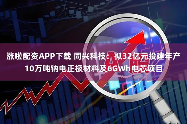 涨啦配资APP下载 同兴科技：拟32亿元投建年产10万吨钠电正极材料及6GWh电芯项目