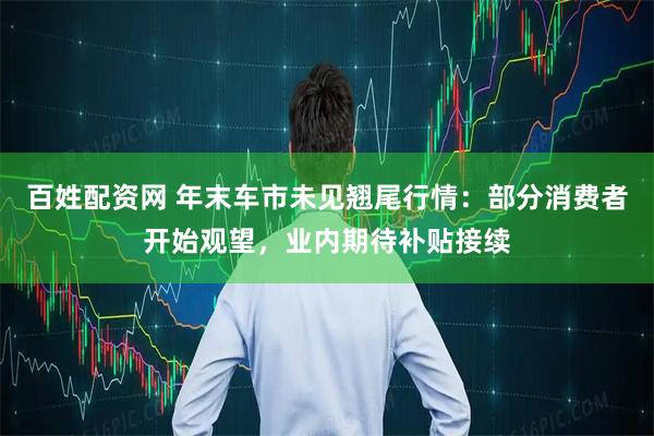 百姓配资网 年末车市未见翘尾行情：部分消费者开始观望，业内期待补贴接续
