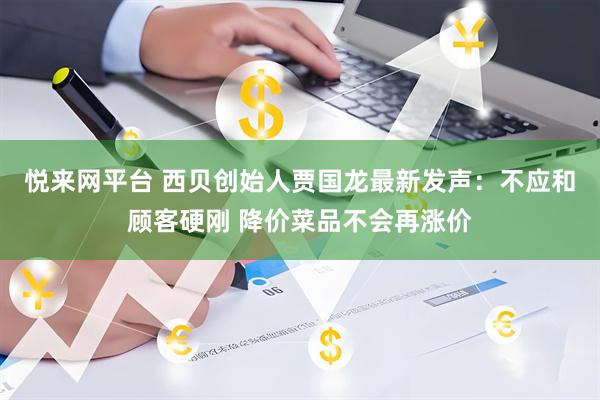 悦来网平台 西贝创始人贾国龙最新发声：不应和顾客硬刚 降价菜品不会再涨价