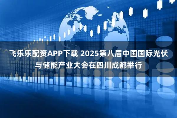 飞乐乐配资APP下载 2025第八届中国国际光伏与储能产业大会在四川成都举行