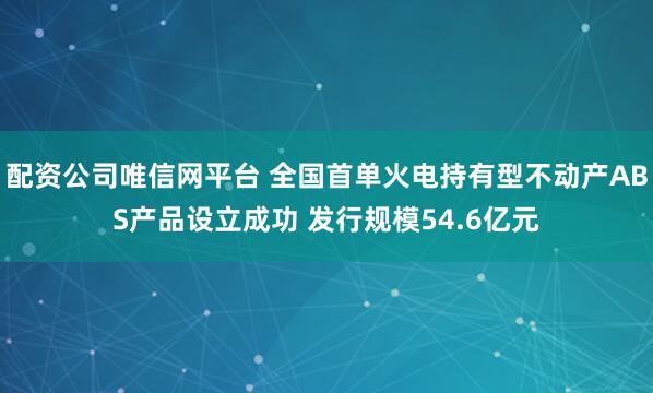 配资公司唯信网平台 全国首单火电持有型不动产ABS产品设立成功 发行规模54.6亿元