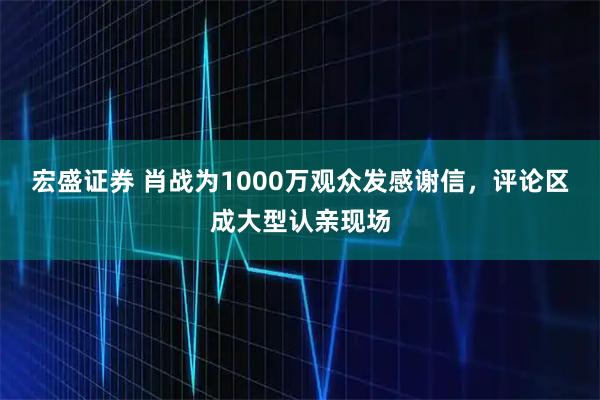 宏盛证券 肖战为1000万观众发感谢信，评论区成大型认亲现场