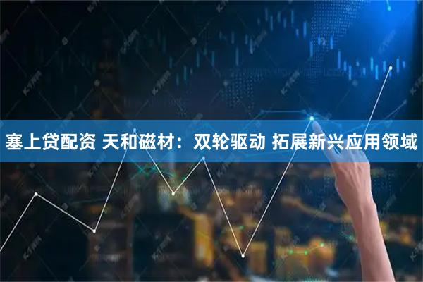 塞上贷配资 天和磁材：双轮驱动 拓展新兴应用领域