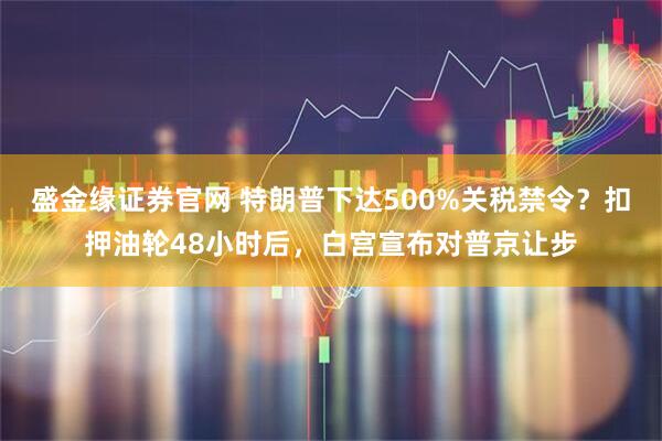 盛金缘证券官网 特朗普下达500%关税禁令？扣押油轮48小时后，白宫宣布对普京让步