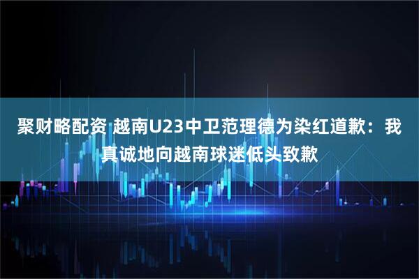 聚财略配资 越南U23中卫范理德为染红道歉：我真诚地向越南球迷低头致歉