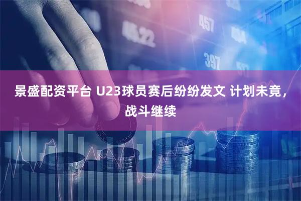景盛配资平台 U23球员赛后纷纷发文 计划未竟，战斗继续