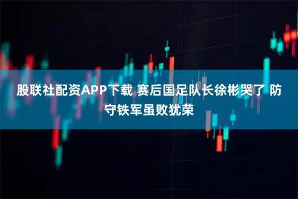 股联社配资APP下载 赛后国足队长徐彬哭了 防守铁军虽败犹荣