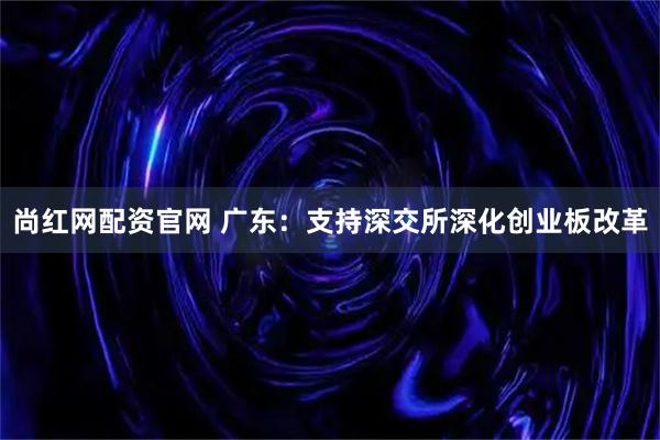 尚红网配资官网 广东：支持深交所深化创业板改革