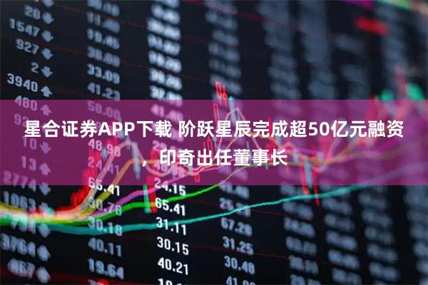 星合证券APP下载 阶跃星辰完成超50亿元融资，印奇出任董事长
