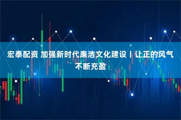 宏泰配资 加强新时代廉洁文化建设丨让正的风气不断充盈