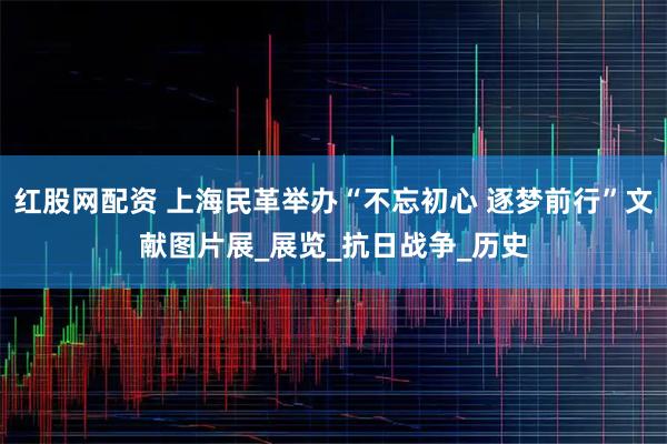 红股网配资 上海民革举办“不忘初心 逐梦前行”文献图片展_展览_抗日战争_历史