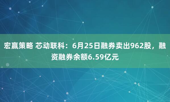 宏赢策略 芯动联科：6月25日融券卖出962股，融资融券余额6.59亿元