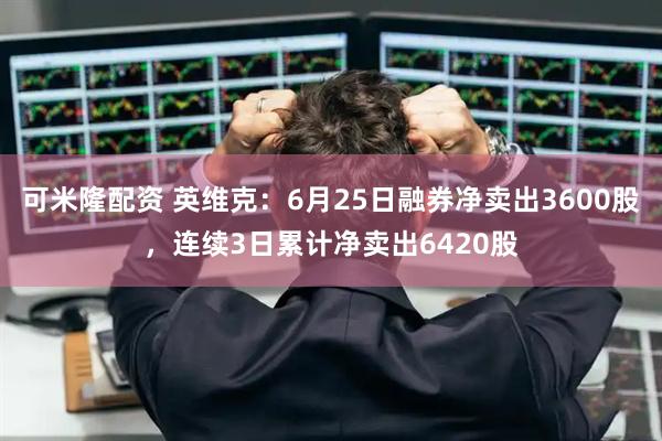 可米隆配资 英维克：6月25日融券净卖出3600股，连续3日累计净卖出6420股