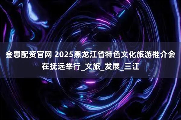 金惠配资官网 2025黑龙江省特色文化旅游推介会在抚远举行_文旅_发展_三江