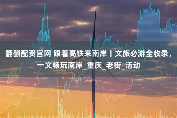 翻翻配资官网 跟着高铁来南岸丨文旅必游全收录，一文畅玩南岸_重庆_老街_活动