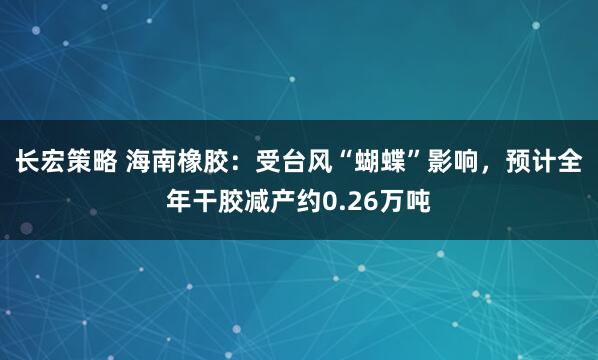 长宏策略 海南橡胶：受台风“蝴蝶”影响，预计全年干胶减产约0.26万吨