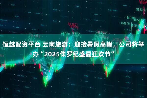 恒越配资平台 云南旅游：迎接暑假高峰，公司将举办“2025侏罗纪盛夏狂欢节”