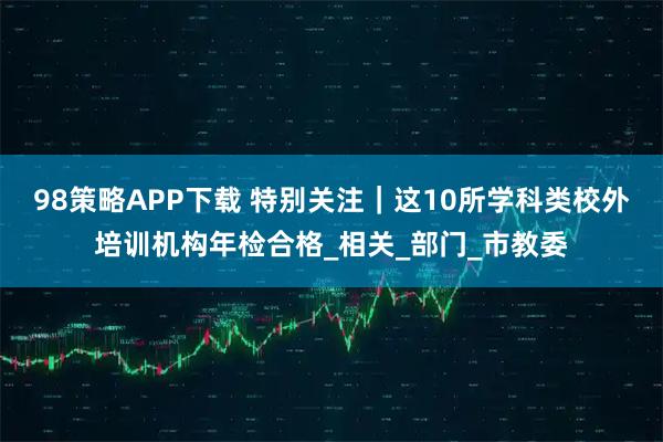 98策略APP下载 特别关注｜这10所学科类校外培训机构年检合格_相关_部门_市教委