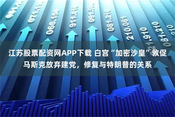 江苏股票配资网APP下载 白宫“加密沙皇”敦促马斯克放弃建党，修复与特朗普的关系
