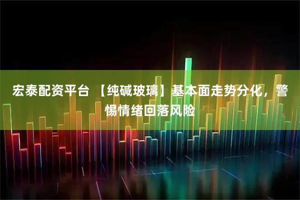 宏泰配资平台 【纯碱玻璃】基本面走势分化，警惕情绪回落风险