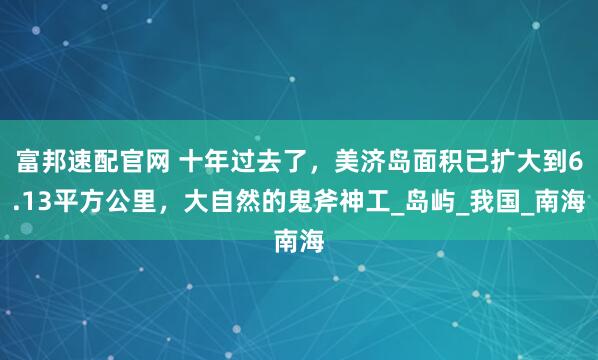 富邦速配官网 十年过去了，美济岛面积已扩大到6.13平方公里，大自然的鬼斧神工_岛屿_我国_南海