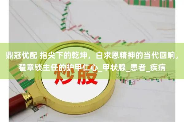 鼎冠优配 指尖下的乾坤，白求恩精神的当代回响，翟章锁主任的护甲仁心_甲状腺_患者_疾病