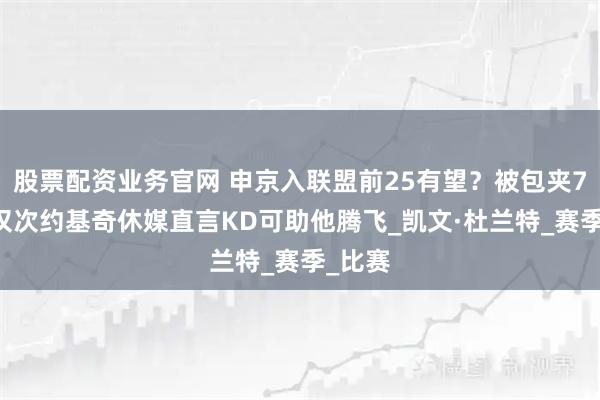 股票配资业务官网 申京入联盟前25有望？被包夹749次仅次约基奇休媒直言KD可助他腾飞_凯文·杜兰特_赛季_比赛