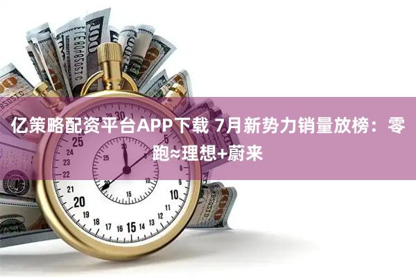 亿策略配资平台APP下载 7月新势力销量放榜：零跑≈理想+蔚来