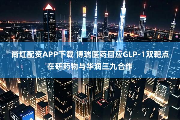 尚红配资APP下载 博瑞医药回应GLP-1双靶点在研药物与华润三九合作
