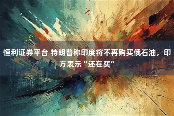 恒利证券平台 特朗普称印度将不再购买俄石油，印方表示“还在买”
