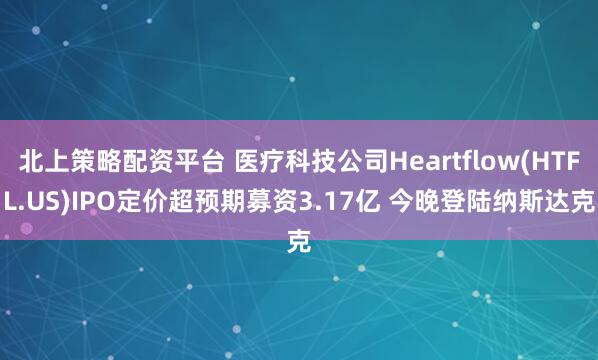 北上策略配资平台 医疗科技公司Heartflow(HTFL.US)IPO定价超预期募资3.17亿 今晚登陆纳斯达克