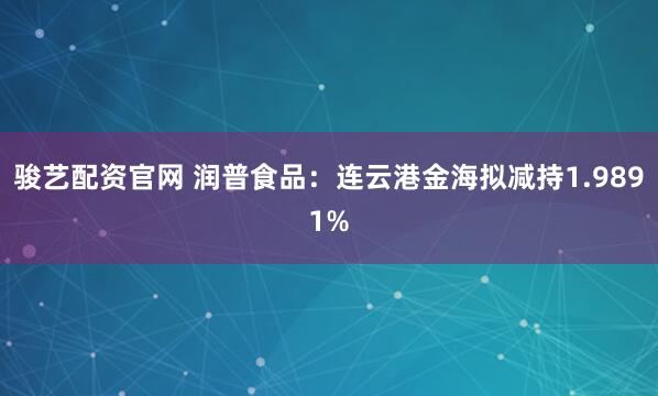 骏艺配资官网 润普食品：连云港金海拟减持1.9891%