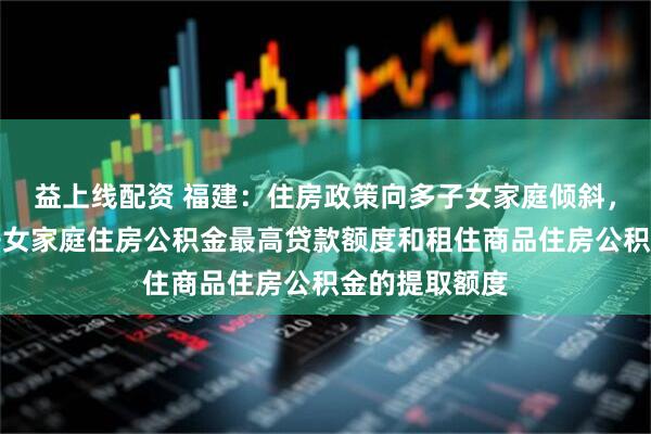 益上线配资 福建：住房政策向多子女家庭倾斜，适当提高多子女家庭住房公积金最高贷款额度和租住商品住房公积金的提取额度