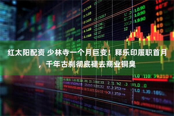 红太阳配资 少林寺一个月巨变！释乐印履职首月，千年古刹彻底褪去商业铜臭