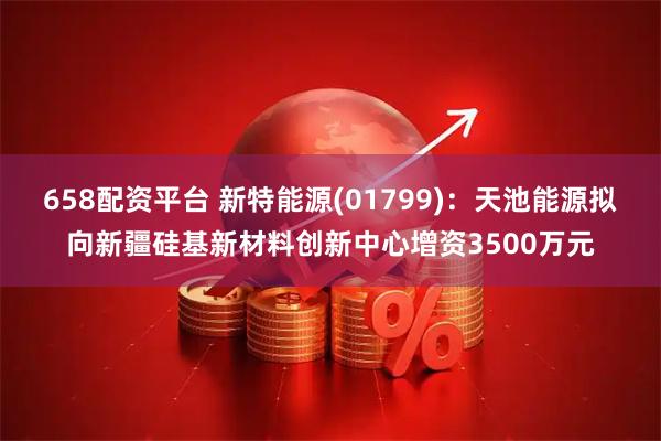 658配资平台 新特能源(01799)：天池能源拟向新疆硅基新材料创新中心增资3500万元